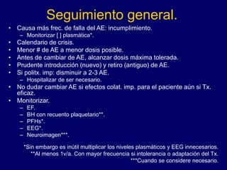 Seguimiento general.
• Causa más frec. de falla del AE: incumplimiento.
– Monitorizar [ ] plasmática*.
• Calendario de crisis.
• Menor # de AE a menor dosis posible.
• Antes de cambiar de AE, alcanzar dosis máxima tolerada.
• Prudente introducción (nuevo) y retiro (antiguo) de AE.
• Si politx. imp: disminuir a 2-3 AE.
– Hospitalizar de ser necesario.
• No dudar cambiar AE si efectos colat. imp. para el paciente aún si Tx.
eficaz.
• Monitorizar.
– EF.
– BH con recuento plaquetario**.
– PFHs*.
– EEG*.
– Neuroimagen***.
*Sin embargo es inútil multiplicar los niveles plasmáticos y EEG innecesarios.
**Al menos 1v/a. Con mayor frecuencia si intolerancia o adaptación del Tx.
***Cuando se considere necesario.
 