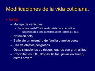Modificaciones de la vida cotidiana.
• Evitar.
– Manejo de vehículos.
• Se requieren 6-12m libre de crisis para permitirse.
– Dependiendo de las consideraciones legales del país.
– Natación solo.
– Baño sin un miembro de familia o amigo cerca.
– Uso de objetos peligrosos.
– Otras situaciones de riesgo: lugares con gran altitud.
– Precipitantes: OH, drogas ilícitas, privación sueño,
estrés severo.
 