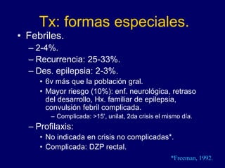 Tx: formas especiales.
• Febriles.
– 2-4%.
– Recurrencia: 25-33%.
– Des. epilepsia: 2-3%.
• 6v más que la población gral.
• Mayor riesgo (10%): enf. neurológica, retraso
del desarrollo, Hx. familiar de epilepsia,
convulsión febril complicada.
– Complicada: >15’, unilat, 2da crisis el mismo día.
– Profilaxis:
• No indicada en crisis no complicadas*.
• Complicada: DZP rectal.
*Freeman, 1992.
 