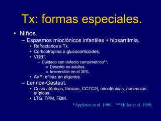 Tx: formas especiales.
• Niños.
– Espasmos mioclónicos infantiles + hipsarritmia.
• Refractarios a Tx.
• Corticotropina o glucocorticoides.
• VGB*.
– Cuidado con defecto campimétrico**.
» Descrito en adultos.
» Irreversible en el 30%.
• AVP: eficaz en algunos.
– Lennox-Gastaut.
• Crisis atónicas, tónicas, CCTCG, mioclónicas, ausencias
atípicas.
• LTG, TPM, FBM.
*Appleton et al. 1999. **Miller et al. 1999.
 