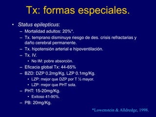 Tx: formas especiales.
• Status epilepticus:
– Mortalidad adultos: 20%*.
– Tx. temprano disminuye riesgo de des. crisis refractarias y
daño cerebral permanente.
– Tx. hipotensión arterial e hipoventilación.
– Tx. IV.
• No IM: pobre absorción.
– Eficacia global Tx: 44-65%
– BZD: DZP 0.2mg/Kg, LZP 0.1mg/Kg.
• LZP: mejor que DZP por T ½ mayor.
• LZP: mejor que PHT sola.
– PHT: 15-20mg/Kg.
• Exitoso 41-90%.
– PB: 20mg/Kg.
*Lowenstein & Alldredge, 1998.
 