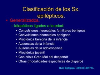 Clasificación de los Sx.
epilépticos.
• Generalizados.
– Idiopáticos ligados a la edad.
• Convulsiones neonatales familiares benignas
• Convulsiones neonatales benignas
• Mioclónica benigna de la infancia
• Ausencias de la infancia
• Ausencias de la adolescencia
• Mioclónica juvenil
• Con crisis Gran Mal del despertar
• Otras (modalidades específicas de disparo)
ILAE Epilepsia 1989;30:389-99.
 
