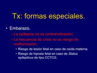 Tx: formas especiales.
• Embarazo.
– La epilepsia no es contraindicación.
– La frecuencia de crisis no es riesgo de
malformación.
• Riesgo de lesión fetal en caso de caída materna.
• Riesgo de hipoxia fetal en caso de Status
epilepticus de tipo CCTCG.
 