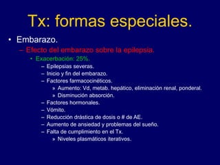 Tx: formas especiales.
• Embarazo.
– Efecto del embarazo sobre la epilepsia.
• Exacerbación: 25%.
– Epilepsias severas.
– Inicio y fin del embarazo.
– Factores farmacocinéticos.
» Aumento: Vd, metab. hepático, eliminación renal, ponderal.
» Disminución absorción.
– Factores hormonales.
– Vómito.
– Reducción drástica de dosis o # de AE.
– Aumento de ansiedad y problemas del sueño.
– Falta de cumplimiento en el Tx.
» Niveles plasmáticos iterativos.
 