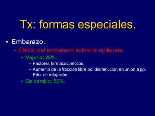 Tx: formas especiales.
• Embarazo.
– Efecto del embarazo sobre la epilepsia.
• Mejoría: 25%.
– Factores farmacocinéticos.
– Aumento de la fracción libre por disminución en unión a pp.
– Edo. de relajación.
• Sin cambio: 50%.
 