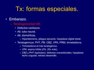 Tx: formas especiales.
• Embarazo.
– Teratogenicidad AE.
• Defectos cardiacos.
• Alt. tubo neural.
• Alt. dismórficas.
– Hipertelorismo, pliegue epicanto, hipoplasia digital distal.
• Teratogénicos: PHT, PB, CBZ, VPA, PRM, trimetadiona.
– Trimetadiona el más teratogénico.
– VPA: espina bífida (2%, 20v más).
– CBZ y PHT (epóxidos): defectos craneofaciales, hipoplasia
lecho ungueal, retraso desarrollo.
 