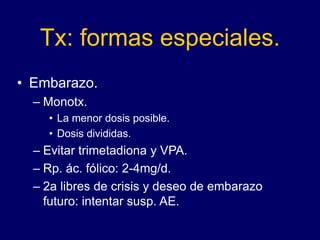 Tx: formas especiales.
• Embarazo.
– Monotx.
• La menor dosis posible.
• Dosis divididas.
– Evitar trimetadiona y VPA.
– Rp. ác. fólico: 2-4mg/d.
– 2a libres de crisis y deseo de embarazo
futuro: intentar susp. AE.
 