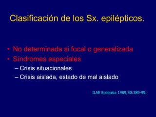 Clasificación de los Sx. epilépticos.
• No determinada si focal o generalizada
• Síndromes especiales
– Crisis situacionales
– Crisis aislada, estado de mal aislado
ILAE Epilepsia 1989;30:389-99.
 