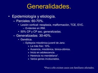 Generalidades.
• Epidemiología y etiología.
– Parciales: 60-70%.
• Lesión cortical: neoplasia, malformación, TCE, EVC.
– Evidentes en IRM.
• 50% CP y CP sec. generalizadas.
– Generalizadas: 30-40%.
• Genética.
– Epilepsia mioclónica juvenil de Janz.
» La más frec: 10%.
» Ausencia, mioclónica, tónico-clónica.
» Inicio en adolescencia.
» Herencia no mendeliana*.
» Varios genes involucrados.
*Pese a ello existen casos con familiares afectados.
 