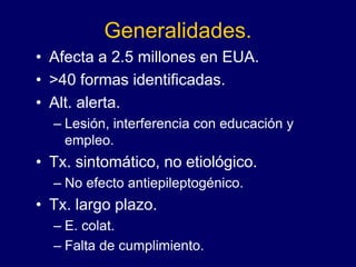 Generalidades.
• Afecta a 2.5 millones en EUA.
• >40 formas identificadas.
• Alt. alerta.
– Lesión, interferencia con educación y
empleo.
• Tx. sintomático, no etiológico.
– No efecto antiepileptogénico.
• Tx. largo plazo.
– E. colat.
– Falta de cumplimiento.
 