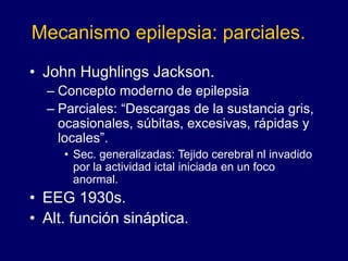 Mecanismo epilepsia: parciales.
• John Hughlings Jackson.
– Concepto moderno de epilepsia
– Parciales: “Descargas de la sustancia gris,
ocasionales, súbitas, excesivas, rápidas y
locales”.
• Sec. generalizadas: Tejido cerebral nl invadido
por la actividad ictal iniciada en un foco
anormal.
• EEG 1930s.
• Alt. función sináptica.
 