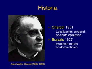 Historia.
• Charcot 1851
– Localización cerebral:
paciente epiléptico.
• Bravais 1827
– Epilepsia marco
anatomo-clínico.
Jean-Martin Charcot (1825-1893)
 