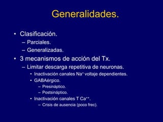 Generalidades.
• Clasificación.
– Parciales.
– Generalizadas.
• 3 mecanismos de acción del Tx.
– Limitar descarga repetitiva de neuronas.
• Inactivación canales Na+ voltaje dependientes.
• GABAérgico.
– Presináptico.
– Postsináptico.
• Inactivación canales T Ca++.
– Crisis de ausencia (poco frec).
 