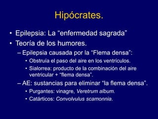 Hipócrates.
• Epilepsia: La “enfermedad sagrada”
• Teoría de los humores.
– Epilepsia causada por la “Flema densa”:
• Obstruía el paso del aire en los ventrículos.
• Sialorrea: producto de la combinación del aire
ventricular + “flema densa”.
– AE: sustancias para eliminar “la flema densa”.
• Purgantes: vinagre, Veretrum album.
• Catárticos: Convolvulus scamonnia.
 