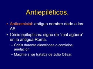 Antiepiléticos.
• Anticomicial: antiguo nombre dado a los
AE.
• Crisis epilépticas: signo de “mal agüero”
en la antigua Roma.
– Crisis durante elecciones o comicios:
anulación.
– Máxime si se trataba de Julio César.
 