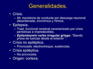 Generalidades.
• Crisis.
– Alt. transitoria de conducta por descarga neuronal
desordenada, sincrónica y rítmica.
• Epilepsia.
– Trast. funcional cerebral caracterizado por crisis
periódicas e impredecibles.
– Epilambanein verbo irregular griego: “Siendo
presa de fuerzas desde el exterior ”.
• Crisis no epiléptica.
– Provocada: electrochoque, sustancias.
• Crisis epiléptica.
– No provocada.
• Origen: corteza.
 