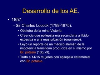 Desarrollo de los AE.
• 1857.
– Sir Charles Locock (1799-1875).
• Obstetra de la reina Victoria.
• Creencia que epilepsia era secundaria a libido
excesiva o a la masturbación (onanismo).
• Leyó un reporte de un médico alemán de la
impotencia transitoria producida en si mismo por
Br. potasio (10g x3).
• Trató a 14/15 mujeres con epilepsia catamenial
con Br. potasio.
 