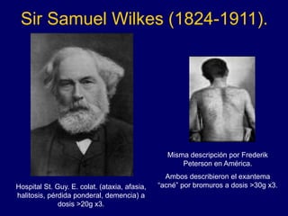 Sir Samuel Wilkes (1824-1911).
Hospital St. Guy. E. colat. (ataxia, afasia,
halitosis, pérdida ponderal, demencia) a
dosis >20g x3.
Misma descripción por Frederik
Peterson en América.
Ambos describieron el exantema
“acné” por bromuros a dosis >30g x3.
 