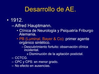 Desarrollo de AE.
• 1912.
–Alfred Hauptmann.
• Clínica de Neurología y Psiquatría Friburgo
Alemania.
• PB (Luminal, Bayer & Co): primer agente
orgánico sintético.
– Descubrimiento fortuito: observación clínica
incidental.
» Disminución de la agitación postictal.
– CCTCG.
– CPC y CPS: en menor grado.
– No efecto en ausencias.
 