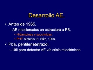Desarrollo AE.
• Antes de 1965.
– AE relacionados en estructura a PB.
• Hidantoínas y succimidas.
• PHT: síntesis: H. Blitz, 1908.
• Pba. pentilenetetrazol.
– Útil para detectar AE v/s crisis mioclónicas
 