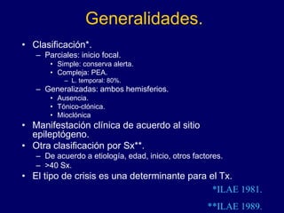 Generalidades.
• Clasificación*.
– Parciales: inicio focal.
• Simple: conserva alerta.
• Compleja: PEA.
– L. temporal: 80%.
– Generalizadas: ambos hemisferios.
• Ausencia.
• Tónico-clónica.
• Mioclónica
• Manifestación clínica de acuerdo al sitio
epileptógeno.
• Otra clasificación por Sx**.
– De acuerdo a etiología, edad, inicio, otros factores.
– >40 Sx.
• El tipo de crisis es una determinante para el Tx.
*ILAE 1981.
**ILAE 1989.
 