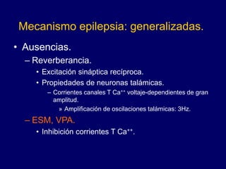 Mecanismo epilepsia: generalizadas.
• Ausencias.
– Reverberancia.
• Excitación sináptica recíproca.
• Propiedades de neuronas talámicas.
– Corrientes canales T Ca++ voltaje-dependientes de gran
amplitud.
» Amplificación de oscilaciones talámicas: 3Hz.
– ESM, VPA.
• Inhibición corrientes T Ca++.
 
