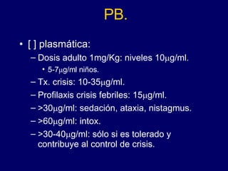 PB. [ ] plasmática: Dosis adulto 1mg/Kg: niveles 10  g/ml.  5-7  g/ml niños. Tx. crisis: 10-35  g/ml.  Profilaxis crisis febriles: 15  g/ml.  >30  g/ml: sedación, ataxia, nistagmus. >60  g/ml: intox.  >30-40  g/ml: sólo si es tolerado y contribuye al control de crisis. 