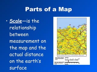 Parts of a Map Scale —is the relationship between measurement on the map and the actual distance on the earth’s surface 