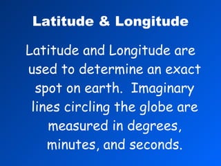 Latitude & Longitude Latitude and Longitude are used to determine an exact spot on earth.  Imaginary lines circling the globe are measured in degrees, minutes, and seconds. 