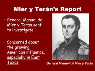 Mier y Terán’s Report General Manuel de Mier y Ter án sent to investigate Concerned about the growing American influence,  especially in East Texas General Manuel de Mier y Terán 