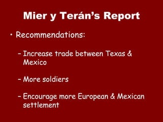 Mier y Terán’s Report Recommendations: Increase trade between Texas & Mexico More soldiers Encourage more European & Mexican settlement 