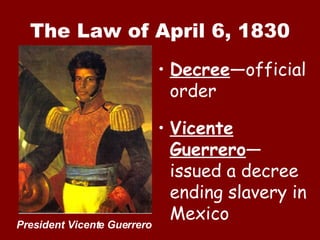 The Law of April 6, 1830 Decree —official order Vicente Guerrero —issued a decree ending slavery in Mexico President Vicente Guerrero 