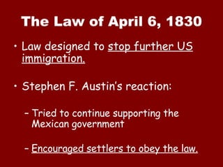 The Law of April 6, 1830 Law designed to  stop further US immigration. Stephen F. Austin’s reaction: Tried to continue supporting the Mexican government Encouraged settlers to obey the law. 