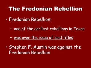 The Fredonian Rebellion Fredonian Rebellion:  one of the earliest rebellions in Texas was over the issue of land titles Stephen F. Austin was  against  the Fredonian Rebellion 