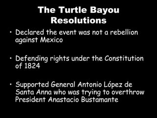 The Turtle Bayou Resolutions Declared the event was not a rebellion against Mexico Defending rights under the Constitution of 1824 Supported General Antonio L ópez de Santa Anna who was trying to overthrow President Anastacio Bustamante 