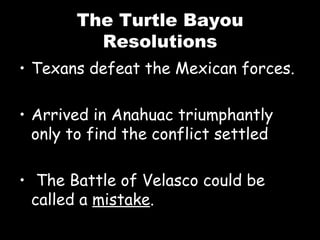 The Turtle Bayou Resolutions Texans defeat the Mexican forces. Arrived in Anahuac triumphantly only to find the conflict settled The Battle of Velasco could be called a  mistake . 