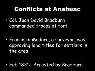 Conflicts at Anahuac Col. Juan David Bradburn commanded troops at fort Francisco Madero, a surveyor, was approving land titles for settlers in the area Feb 1831:  Arrested by Bradburn 
