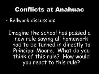 Conflicts at Anahuac Bellwork discussion: Imagine the school has passed a new rule saying all homework had to be turned in directly to Principal Moore.  What do you think of this rule?  How would you react to this rule? 