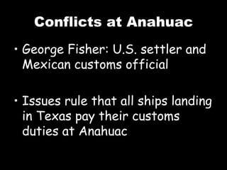Conflicts at Anahuac George Fisher: U.S. settler and Mexican customs official Issues rule that all ships landing in Texas pay their customs duties at Anahuac 