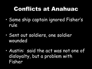 Conflicts at Anahuac Some ship captain ignored Fisher’s rule Sent out soldiers, one soldier wounded Austin:  said the act was not one of disloyalty, but a problem with Fisher 