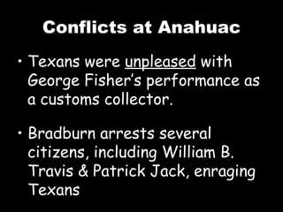 Conflicts at Anahuac Texans were  unpleased  with George Fisher’s performance as a customs collector. Bradburn arrests several citizens, including William B. Travis & Patrick Jack, enraging Texans 