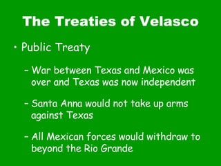 The Treaties of Velasco Public Treaty War between Texas and Mexico was over and Texas was now independent Santa Anna would not take up arms against Texas All Mexican forces would withdraw to beyond the Rio Grande 
