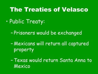 The Treaties of Velasco Public Treaty: Prisoners would be exchanged Mexicans will return all captured property Texas would return Santa Anna to Mexico 