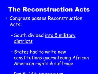 The Reconstruction Acts Congress passes Reconstruction Acts: South divided  into 5 military districts States had to write new constitutions guaranteeing African American rights & suffrage Ratify 14 th  Amendment 