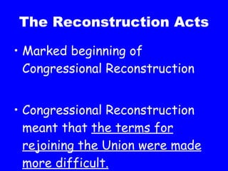 The Reconstruction Acts Marked beginning of Congressional Reconstruction Congressional Reconstruction meant that  the terms for rejoining the Union were made more difficult. 