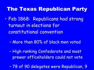 The Texas Republican Party Feb 1868:  Republicans had strong turnout in elections for constitutional convention More than 80% of black men voted High ranking Confederate and most prewar officeholders could not vote 78 of 90 delegates were Republican, 9 were African American 