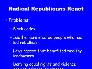 Radical Republicans React Problems: Black codes Southerners elected people who had led rebellion Laws passed that benefited wealthy landowners Denying equal rights and violence against African Americans 