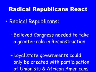 Radical Republicans React Radical Republicans: Believed Congress needed to take a greater role in Reconstruction Loyal state governments could only be created with participation of Unionists & African Americans 