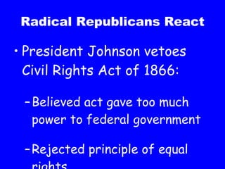 Radical Republicans React President Johnson vetoes Civil Rights Act of 1866: Believed act gave too much power to federal government Rejected principle of equal rights 