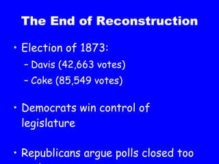 The End of Reconstruction Election of 1873: Davis (42,663 votes) Coke (85,549 votes) Democrats win control of legislature Republicans argue polls closed too early 